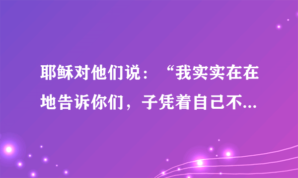 耶稣对他们说：“我实实在在地告诉你们，子凭着自己不能做什么，