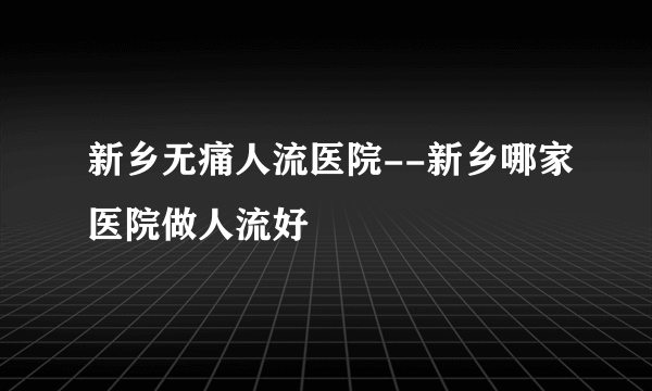 新乡无痛人流医院--新乡哪家医院做人流好