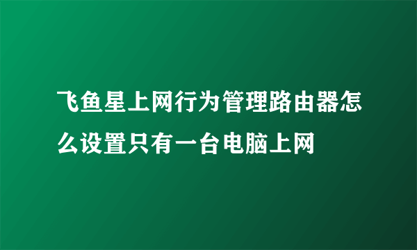 飞鱼星上网行为管理路由器怎么设置只有一台电脑上网