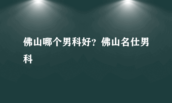 佛山哪个男科好？佛山名仕男科