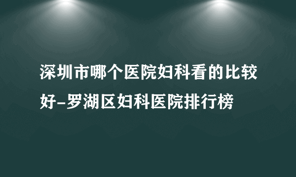 深圳市哪个医院妇科看的比较好-罗湖区妇科医院排行榜