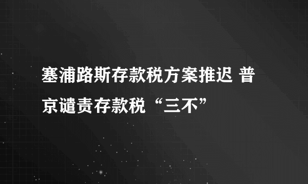 塞浦路斯存款税方案推迟 普京谴责存款税“三不”