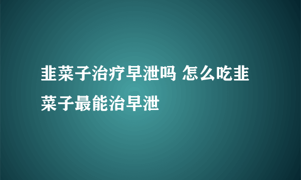 韭菜子治疗早泄吗 怎么吃韭菜子最能治早泄