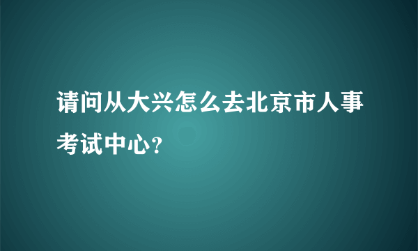 请问从大兴怎么去北京市人事考试中心？