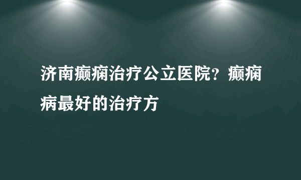 济南癫痫治疗公立医院？癫痫病最好的治疗方