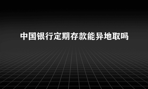 中国银行定期存款能异地取吗