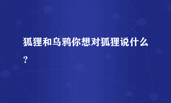 狐狸和乌鸦你想对狐狸说什么？