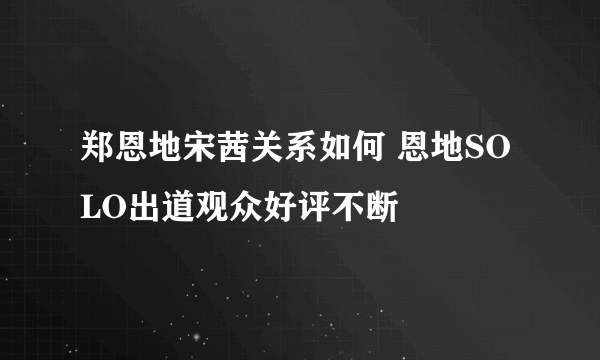 郑恩地宋茜关系如何 恩地SOLO出道观众好评不断