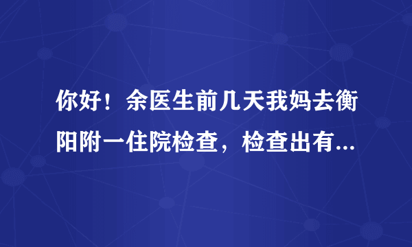 你好！余医生前几天我妈去衡阳附一住院检查，检查出有...