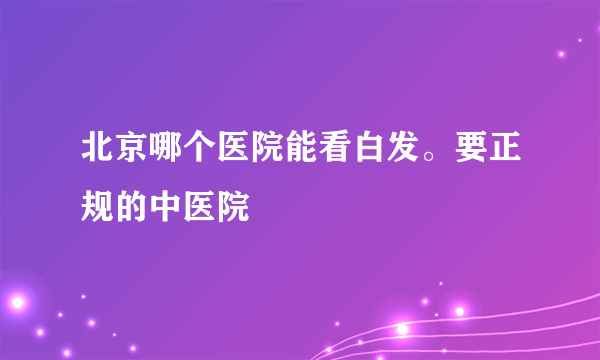 北京哪个医院能看白发。要正规的中医院