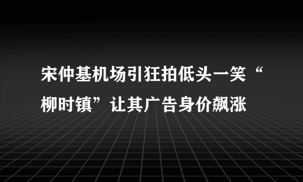 宋仲基机场引狂拍低头一笑“柳时镇”让其广告身价飙涨