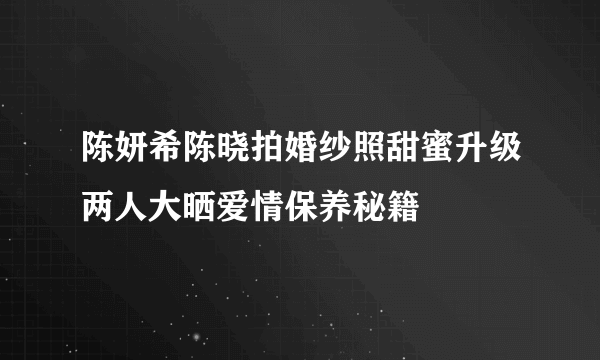 陈妍希陈晓拍婚纱照甜蜜升级两人大晒爱情保养秘籍