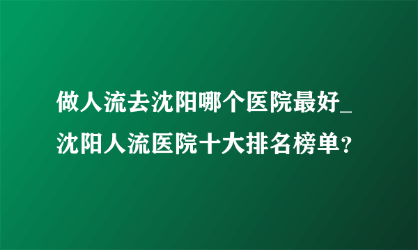 做人流去沈阳哪个医院最好_沈阳人流医院十大排名榜单？