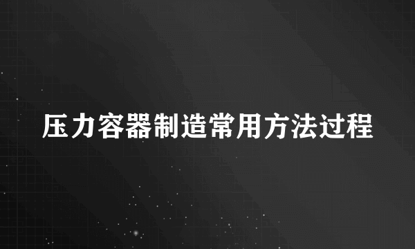 压力容器制造常用方法过程