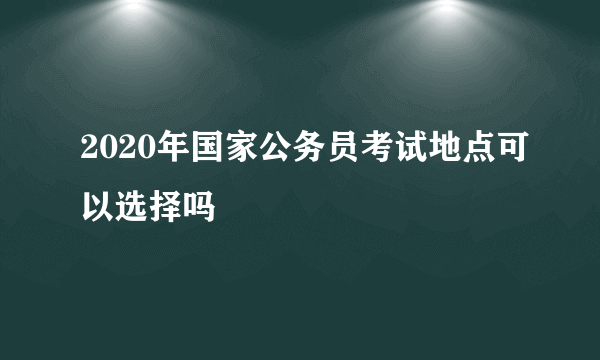 2020年国家公务员考试地点可以选择吗