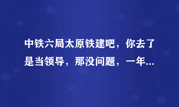 中铁六局太原铁建吧，你去了是当领导，那没问题，一年就发了，你去了是工人不行，本人上20年，下岗20