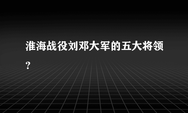 淮海战役刘邓大军的五大将领？