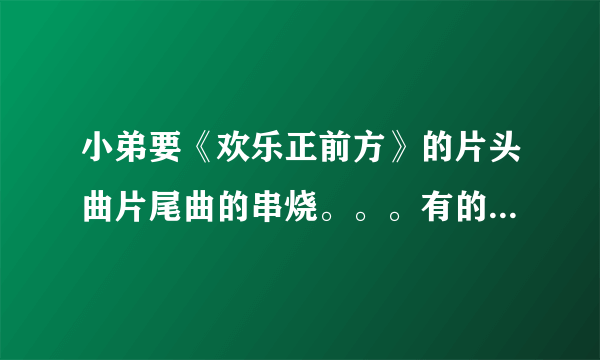 小弟要《欢乐正前方》的片头曲片尾曲的串烧。。。有的请发邮箱啊！！！