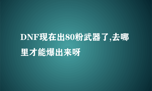 DNF现在出80粉武器了,去哪里才能爆出来呀