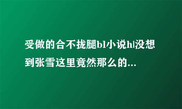 受做的合不拢腿bl小说h|没想到张雪这里竟然那么的敏.感-情感口述