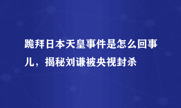 跪拜日本天皇事件是怎么回事儿，揭秘刘谦被央视封杀