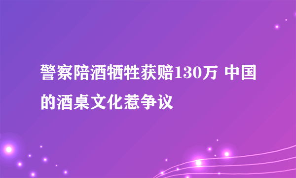 警察陪酒牺牲获赔130万 中国的酒桌文化惹争议