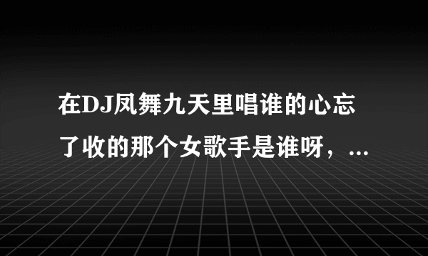 在DJ凤舞九天里唱谁的心忘了收的那个女歌手是谁呀，声音真个性！！！