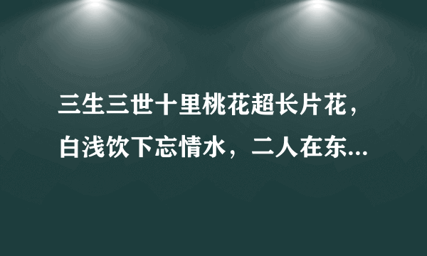 三生三世十里桃花超长片花，白浅饮下忘情水，二人在东海相遇？