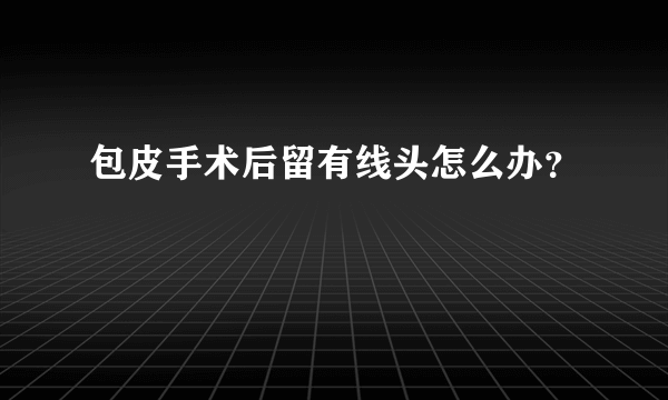 包皮手术后留有线头怎么办？