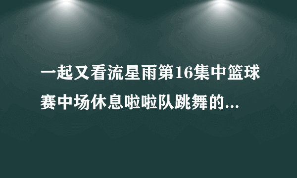 一起又看流星雨第16集中篮球赛中场休息啦啦队跳舞的歌名是什么?