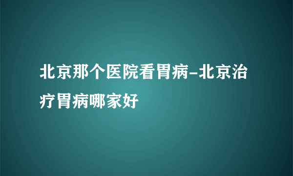 北京那个医院看胃病-北京治疗胃病哪家好