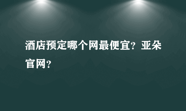 酒店预定哪个网最便宜？亚朵官网？