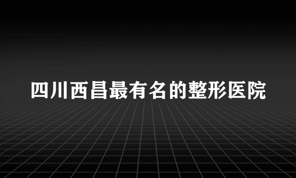 四川西昌最有名的整形医院