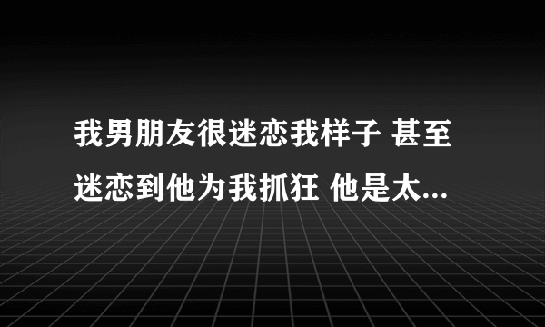 我男朋友很迷恋我样子 甚至迷恋到他为我抓狂 他是太爱我了吗