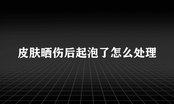 皮肤晒伤后起泡了怎么处理