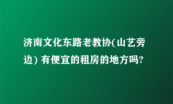 济南文化东路老教协(山艺旁边) 有便宜的租房的地方吗?