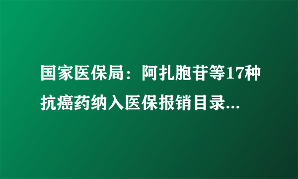 国家医保局：阿扎胞苷等17种抗癌药纳入医保报销目录，平均降价56.7%