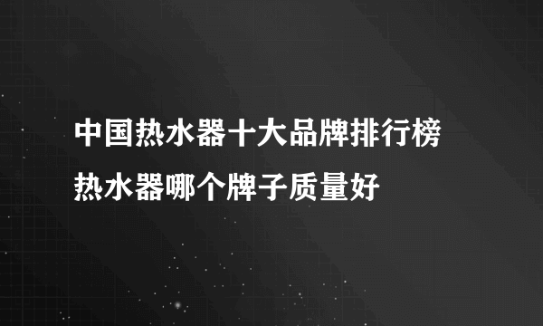 中国热水器十大品牌排行榜  热水器哪个牌子质量好