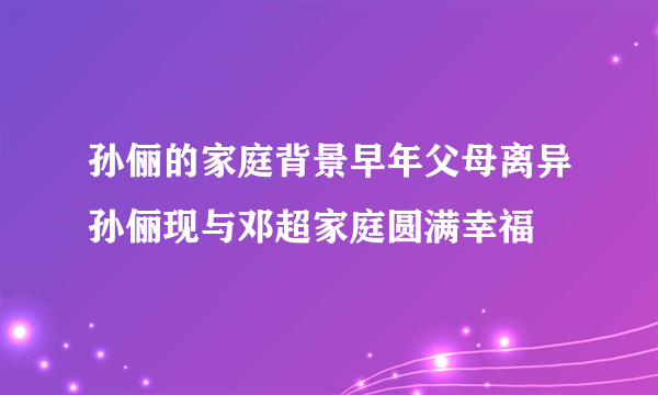 孙俪的家庭背景早年父母离异孙俪现与邓超家庭圆满幸福