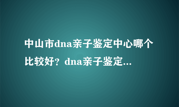 中山市dna亲子鉴定中心哪个比较好？dna亲子鉴定需要采集什么东西？