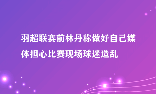 羽超联赛前林丹称做好自己媒体担心比赛现场球迷造乱