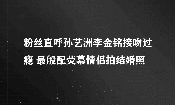 粉丝直呼孙艺洲李金铭接吻过瘾 最般配荧幕情侣拍结婚照