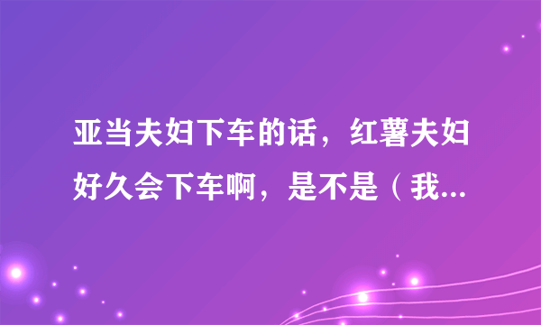 亚当夫妇下车的话，红薯夫妇好久会下车啊，是不是（我结夫妇）只要满一年就会下车啊，红薯还有多久到一年