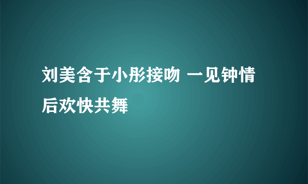 刘美含于小彤接吻 一见钟情后欢快共舞