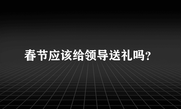 春节应该给领导送礼吗？