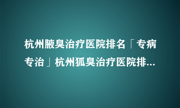 杭州腋臭治疗医院排名「专病专治」杭州狐臭治疗医院排名[排名前三]杭州肤康皮肤病医院:腋臭病因、症状、危害、治疗费用多少钱