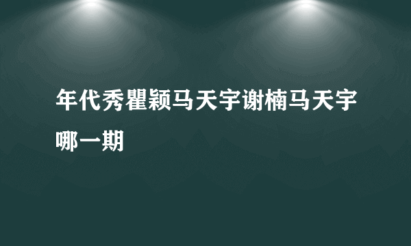 年代秀瞿颖马天宇谢楠马天宇哪一期