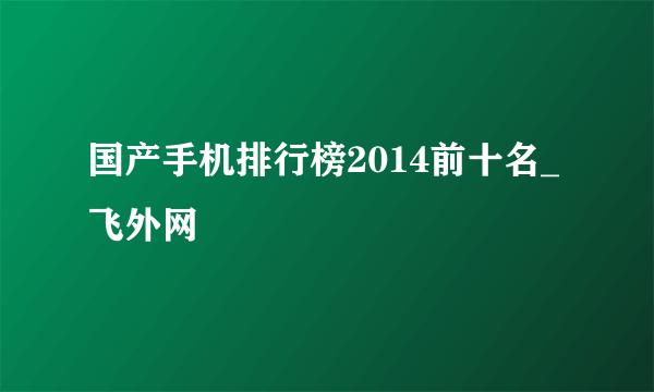 国产手机排行榜2014前十名_飞外网