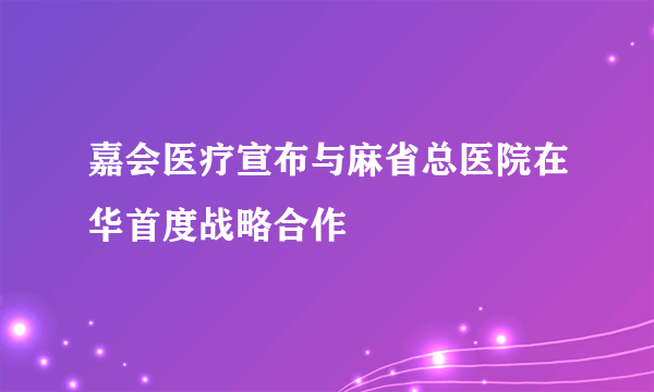 嘉会医疗宣布与麻省总医院在华首度战略合作 