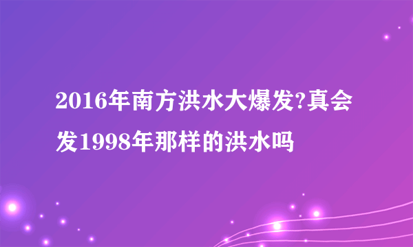 2016年南方洪水大爆发?真会发1998年那样的洪水吗